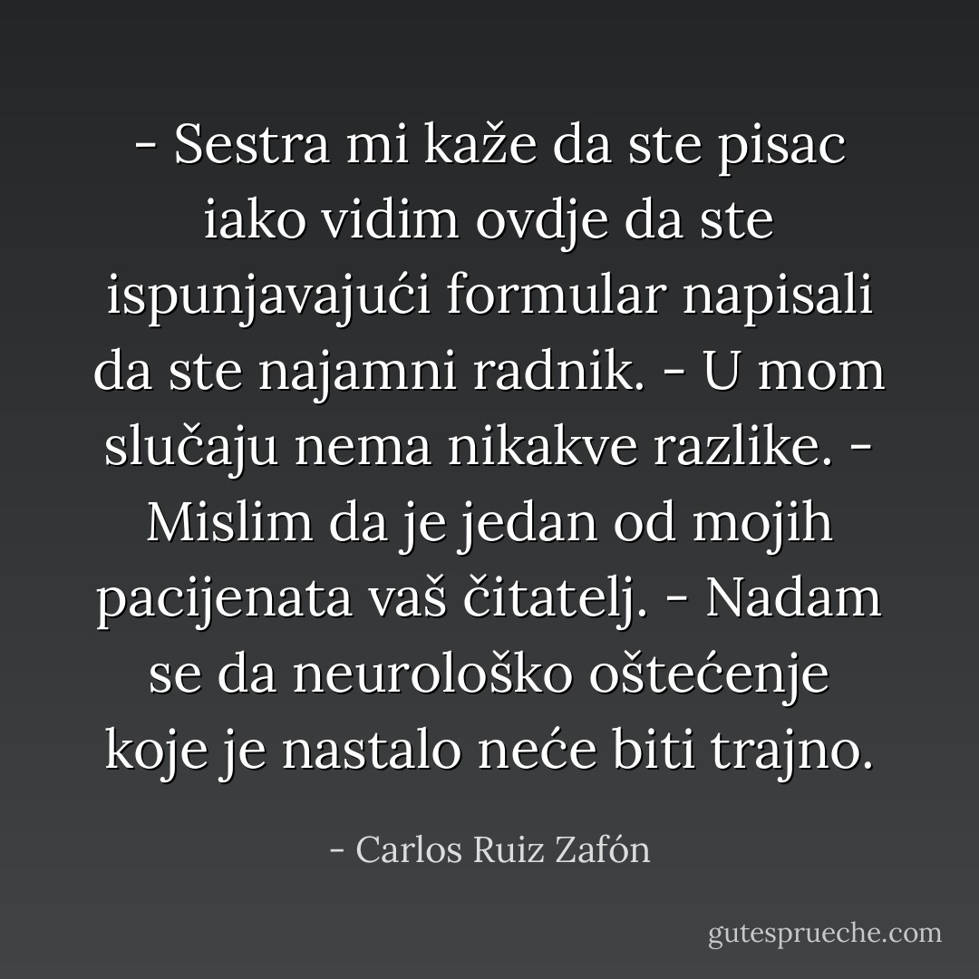 - Sestra mi kaže da ste pisac iako vidim ovdje da ste ispunjavajući formular napisali da ste najamni radnik.<br />- U mom slučaju nema nikakve razlike.<br />- Mislim da je jedan od mojih pacijenata vaš čitatelj.<br />- Nadam se da neurološko oštećenje koje je nastalo neće biti trajno. - Carlos Ruiz Zafón