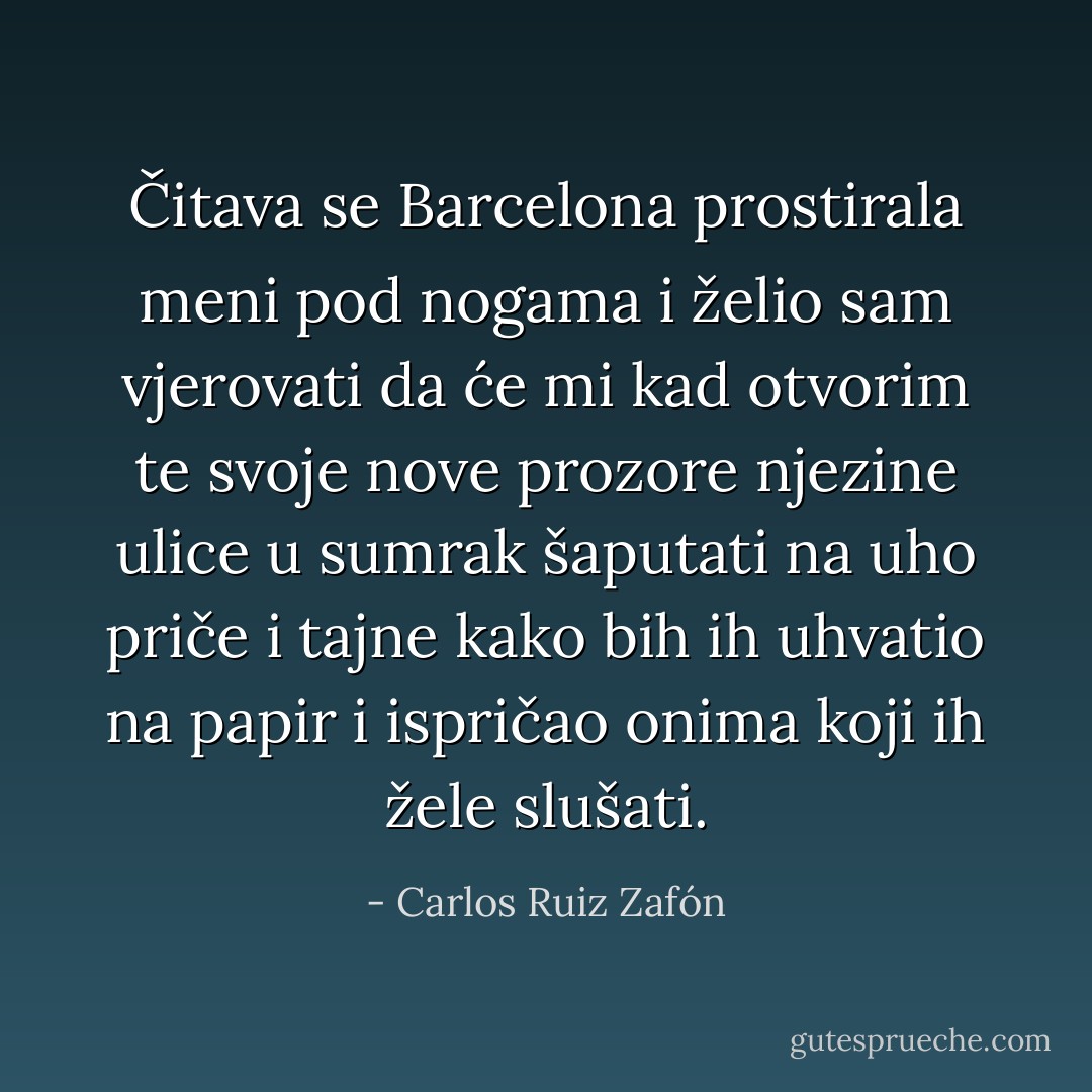 Čitava se Barcelona prostirala meni pod nogama i želio sam vjerovati da će mi kad otvorim te svoje nove prozore njezine ulice u sumrak šaputati na uho priče i tajne kako bih ih uhvatio na papir i ispričao onima koji ih žele slušati. - Carlos Ruiz Zafón