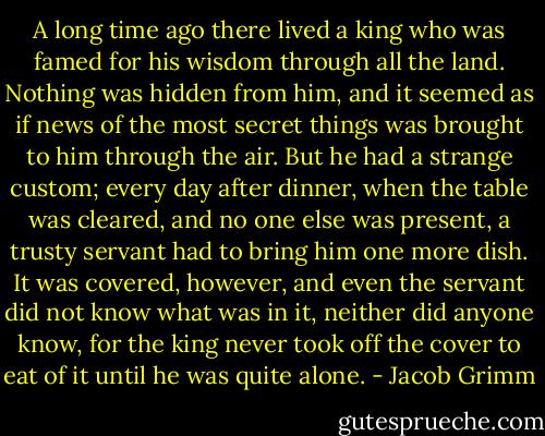 A long time ago there lived a king who was famed for his wisdom through all the land. Nothing was hidden from him, and it seemed as if news of the most secret things was brought to him through the air. But he had a strange custom; every day after dinner, when the table was cleared, and no one else was present, a trusty servant had to bring him one more dish. It was covered, however, and even the servant did not know what was in it, neither did anyone know, for the king never took off the cover to eat of it until he was quite alone. - Jacob Grimm