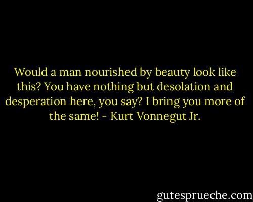 Would a man nourished by beauty look like this? You have nothing but desolation and desperation here, you say? I bring you more of the same! - Kurt Vonnegut Jr.