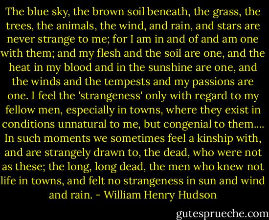 The blue sky, the brown soil beneath, the grass, the trees, the animals, the wind, and rain, and stars are never strange to me; for I am in and of and am one with them; and my flesh and the soil are one, and the heat in my blood and in the sunshine are one, and the winds and the tempests and my passions are one. I feel the 'strangeness' only with regard to my fellow men, especially in towns, where they exist in conditions unnatural to me, but congenial to them.... In such moments we sometimes feel a kinship with, and are strangely drawn to, the dead, who were not as these; the long, long dead, the men who knew not life in towns, and felt no strangeness in sun and wind and rain. - William Henry Hudson