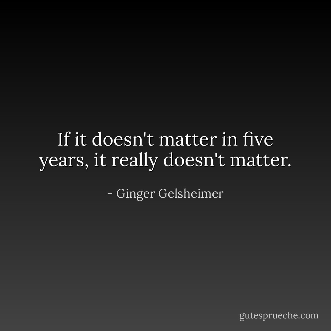 If it doesn't matter in five years, it really doesn't matter. - Ginger Gelsheimer