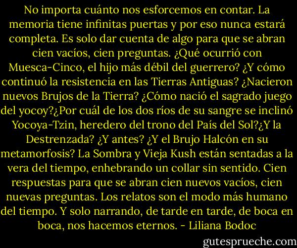 No importa cuánto nos esforcemos en contar. La memoria tiene infinitas puertas y por eso nunca estará completa. Es solo dar cuenta de algo para que se abran cien vacíos, cien preguntas. ¿Qué ocurrió con Muesca-Cinco, el hijo más débil del guerrero? ¿Y cómo continuó la resistencia en las Tierras Antiguas? ¿Nacieron nuevos Brujos de la Tierra? ¿Cómo nació el sagrado juego del yocoy?¿Por cuál de los dos ríos de su sangre se inclinó Yocoya-Tzin, heredero del trono del País del Sol?¿Y la Destrenzada? ¿Y antes? ¿Y el Brujo Halcón en su metamorfosis? La Sombra y Vieja Kush están sentadas a la vera del tiempo, enhebrando un collar sin sentido. Cien respuestas para que se abran cien nuevos vacíos, cien nuevas preguntas. Los relatos son el modo más humano del tiempo. Y solo narrando, de tarde en tarde, de boca en boca, nos hacemos eternos. - Liliana Bodoc