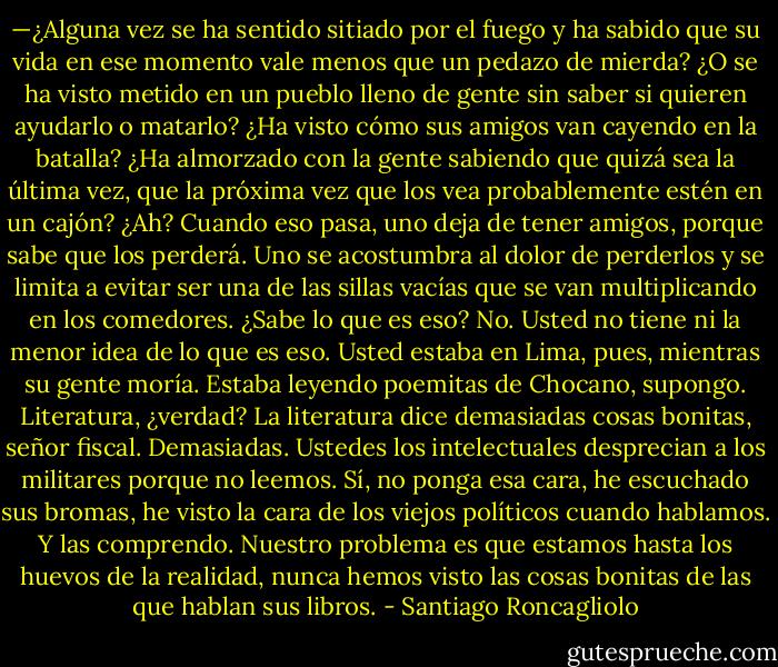 —¿Alguna vez se ha sentido sitiado por el fuego y ha sabido que su vida en ese momento vale menos que un pedazo de mierda? ¿O se ha visto metido en un pueblo lleno de gente sin saber si quieren ayudarlo o matarlo? ¿Ha visto cómo sus amigos van cayendo en la batalla? ¿Ha almorzado con la gente sabiendo que quizá sea la última vez, que la próxima vez que los vea probablemente estén en un cajón? ¿Ah? Cuando eso pasa, uno deja de tener amigos, porque sabe que los perderá. Uno se acostumbra al dolor de perderlos y se limita a evitar ser una de las sillas vacías que se van multiplicando en los comedores. ¿Sabe lo que es eso? No. Usted no tiene ni la menor idea de lo que es eso. Usted estaba en Lima, pues, mientras su gente moría. Estaba leyendo poemitas de Chocano, supongo. Literatura, ¿verdad? La literatura dice demasiadas cosas bonitas, señor fiscal. Demasiadas. Ustedes los intelectuales desprecian a los militares porque no leemos. Sí, no ponga esa cara, he escuchado sus bromas, he visto la cara de los viejos políticos cuando hablamos. Y las comprendo. Nuestro problema es que estamos hasta los huevos de la realidad, nunca hemos visto las cosas bonitas de las que hablan sus libros. - Santiago Roncagliolo