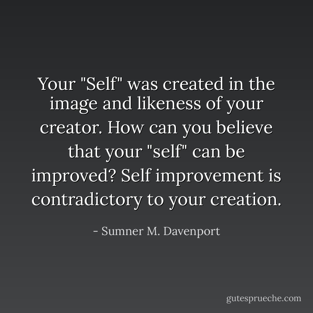 Your "Self" was created in the image and likeness of your creator. How can you believe that your "self" can be improved? Self improvement is contradictory to your creation. - Sumner M. Davenport