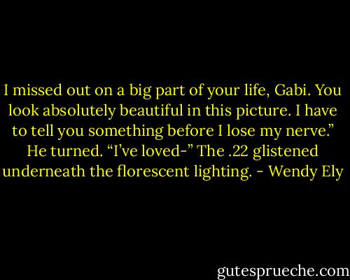 I missed out on a big part of your life, Gabi. You look absolutely beautiful in this picture. I have to tell you something before I lose my nerve.” He turned. “I’ve loved-”<br />The .22 glistened underneath the florescent lighting. - Wendy Ely