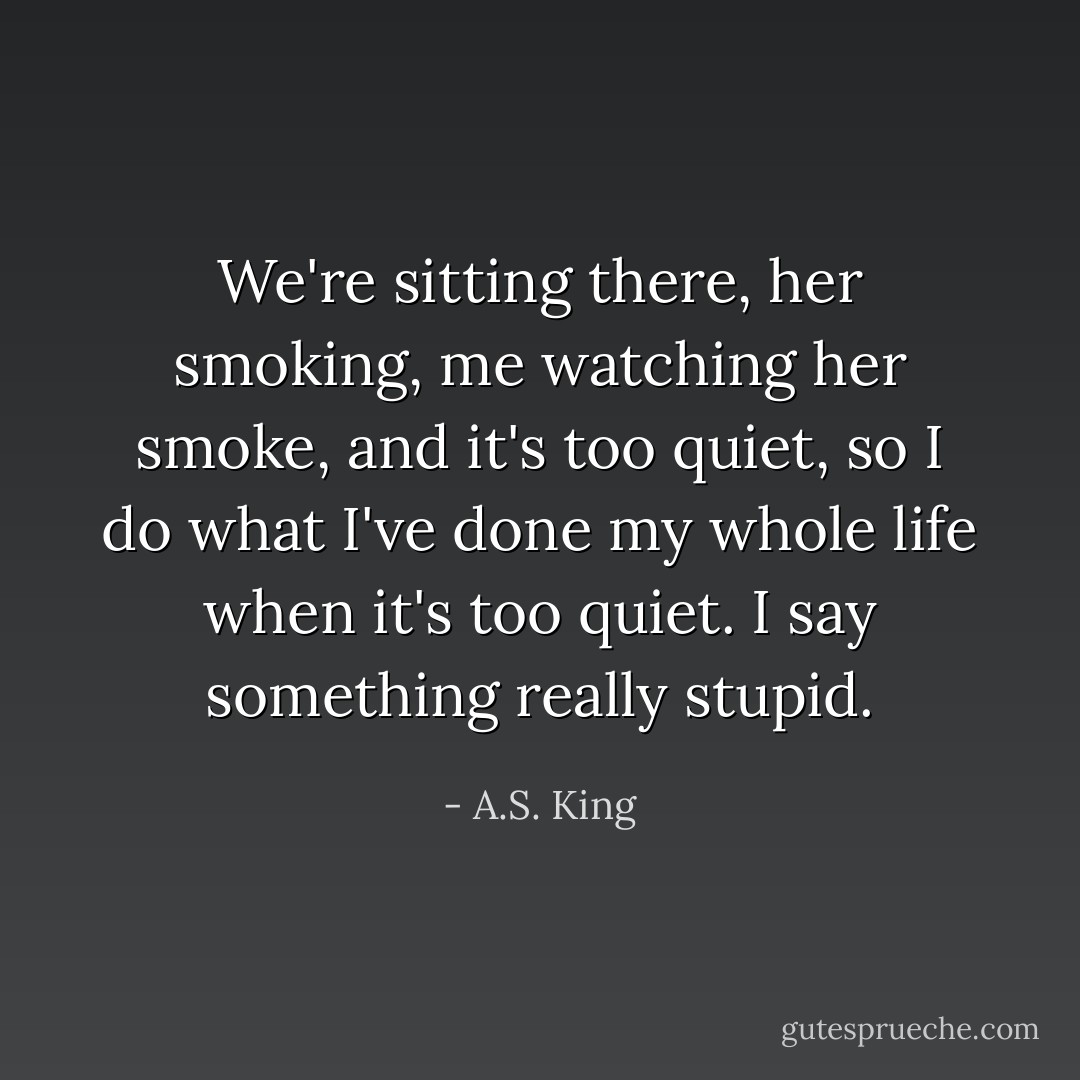 We're sitting there, her smoking, me watching her smoke, and it's too quiet, so I do what I've done my whole life when it's too quiet. I say something really stupid. - A.S. King