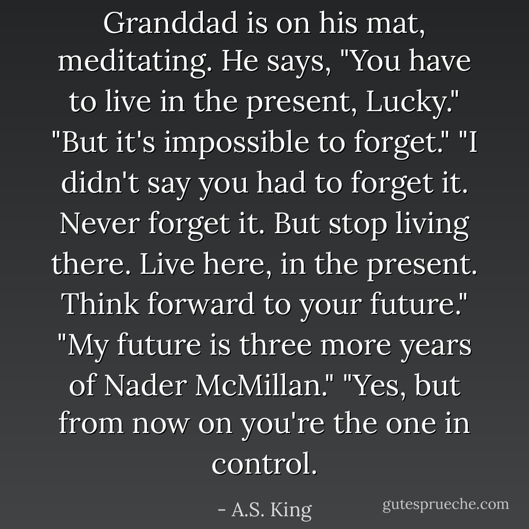 Granddad is on his mat, meditating. He says, "You have to live in the present, Lucky." "But it's impossible to forget." "I didn't say you had to forget it. Never forget it. But stop living there. Live here, in the present. Think forward to your future." "My future is three more years of Nader McMillan." "Yes, but from now on you're the one in control. - A.S. King