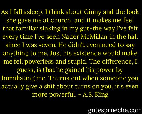As I fall asleep, I think about Ginny and the look she gave me at church, and it makes me feel that familiar sinking in my gut-the way I've felt every time I've seen Nader McMillan in the hall since I was seven. He didn't even need to say anything to me. Just his existence would make me fell powerless and stupid. The difference, I guess, is that he gained his power by humiliating me. Thurns out when someone you actually give a shit about turns on you, it's even more powerful. - A.S. King