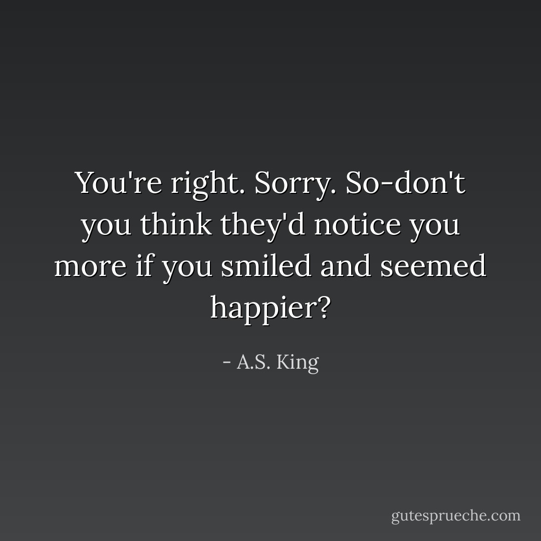You're right. Sorry. So-don't you think they'd notice you more if you smiled and seemed happier? - A.S. King