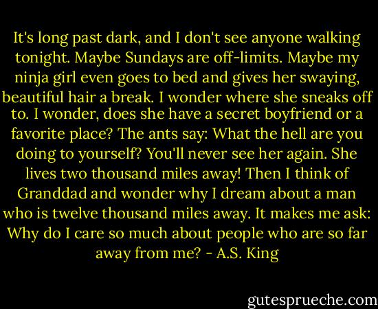 It's long past dark, and I don't see anyone walking tonight. Maybe Sundays are off-limits. Maybe my ninja girl even goes to bed and gives her swaying, beautiful hair a break. I wonder where she sneaks off to. I wonder, does she have a secret boyfriend or a favorite place? The ants say: What the hell are you doing to yourself? You'll never see her again. She lives two thousand miles away!<br />Then I think of Granddad and wonder why I dream about a man who is twelve thousand miles away. It makes me ask: Why do I care so much about people who are so far away from me? - A.S. King