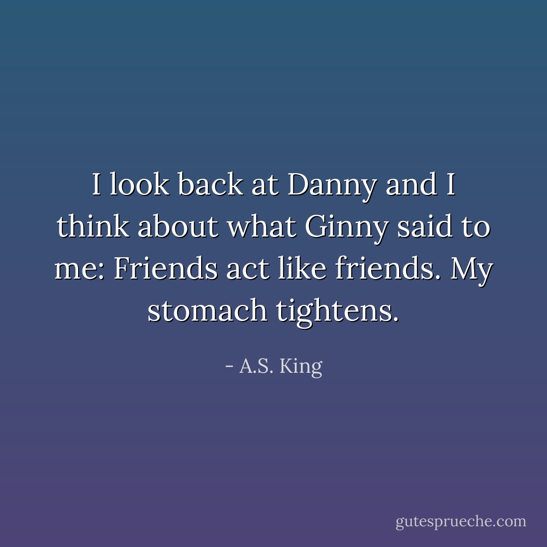 I look back at Danny and I think about what Ginny said to me: Friends act like friends. My stomach tightens. - A.S. King