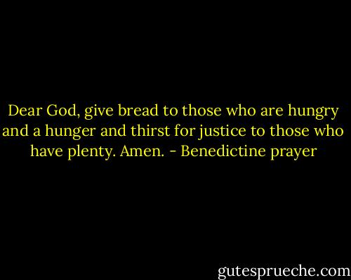 Dear God, give bread to those who are hungry and a hunger and thirst for justice to those who have plenty. Amen. - Benedictine prayer