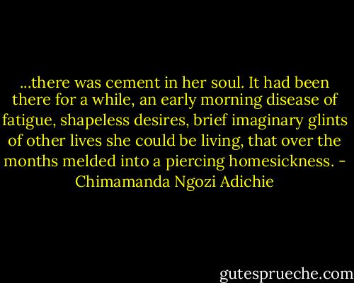 ...there was cement in her soul. It had been there for a while, an early morning disease of fatigue, shapeless desires, brief imaginary glints of other lives she could be living, that over the months melded into a piercing homesickness. - Chimamanda Ngozi Adichie