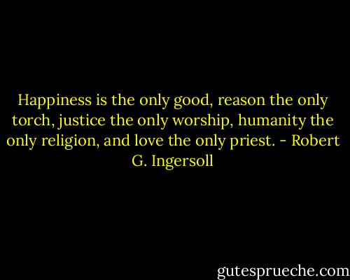 Happiness is the only good, reason the only torch, justice the only worship, humanity the only religion, and love the only priest. - Robert G. Ingersoll