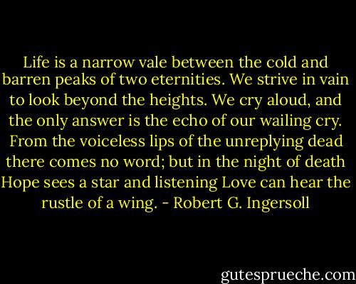 Life is a narrow vale between the cold and barren peaks of two eternities. We strive in vain to look beyond the heights. We cry aloud, and the only answer is the echo of our wailing cry. From the voiceless lips of the unreplying dead there comes no word; but in the night of death Hope sees a star and listening Love can hear the rustle of a wing. - Robert G. Ingersoll