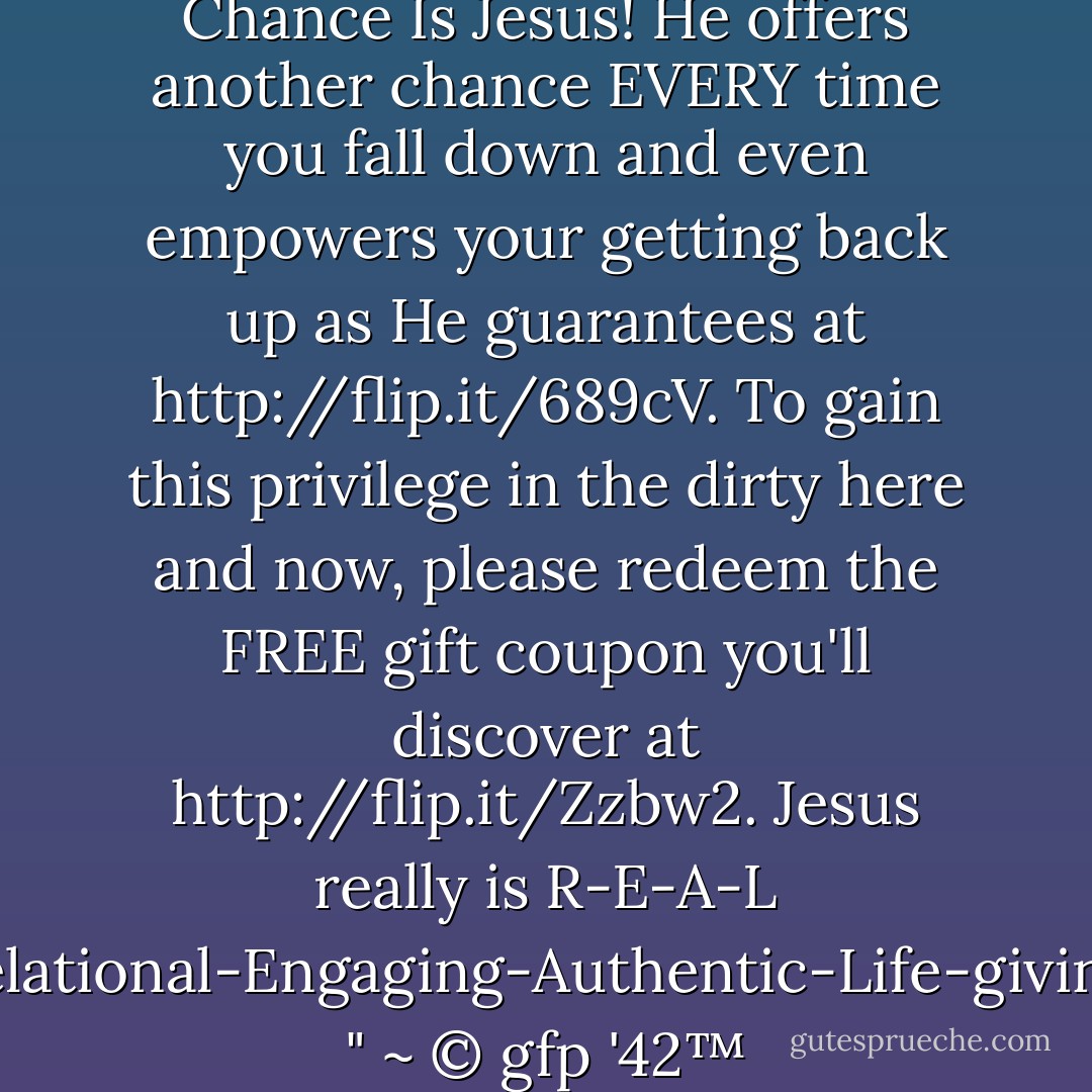 Failure's Only R-E-A-L Second Chance Is Jesus! He offers another chance EVERY time you fall down and even empowers your getting back up as He guarantees at <a target="_blank" rel="noopener nofollow" href="http://flip.it/689cV">http://flip.it/689cV</a>. To gain this privilege in the dirty here and now, please redeem the FREE gift coupon you'll discover at <a target="_blank" rel="noopener nofollow" href="http://flip.it/Zzbw2">http://flip.it/Zzbw2</a>. Jesus really is R-E-A-L (Relational-Engaging-Authentic-Life-giving!) " ~ © gfp '42™ - Gary Patton
