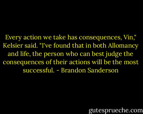 Every action we take has consequences, Vin," Kelsier said. "I've found that in both Allomancy and life, the person who can best judge the consequences of their actions will be the most successful. - Brandon Sanderson