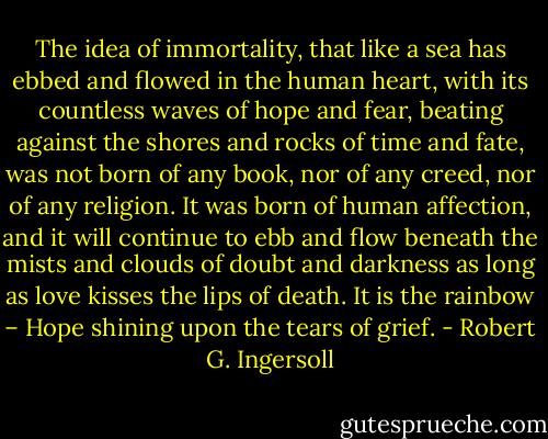 The idea of immortality, that like a sea has ebbed and flowed in the human heart, with its countless waves of hope and fear, beating against the shores and rocks of time and fate, was not born of any book, nor of any creed, nor of any religion. It was born of human affection, and it will continue to ebb and flow beneath the mists and clouds of doubt and darkness as long as love kisses the lips of death. It is the rainbow – Hope shining upon the tears of grief. - Robert G. Ingersoll