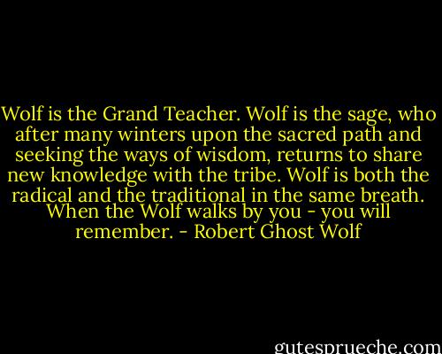 Wolf is the Grand Teacher. Wolf is the sage, who after many winters upon the sacred path and seeking the ways of wisdom, returns to share new knowledge with the tribe. Wolf is both the radical and the traditional in the same breath. When the Wolf walks by you - you will remember. - Robert Ghost Wolf