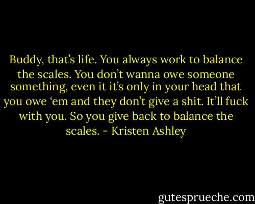 Buddy, that’s life. You always work to balance the scales. You don’t wanna owe someone something, even it it’s only in your head that you owe ‘em and they don’t give a shit. It’ll fuck with you. So you give back to balance the scales. - Kristen Ashley