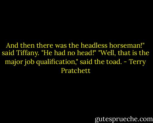 And then there was the headless horseman!" said Tiffany. "He had no head!"<br />"Well, that is the major job qualification," said the toad. - Terry Pratchett