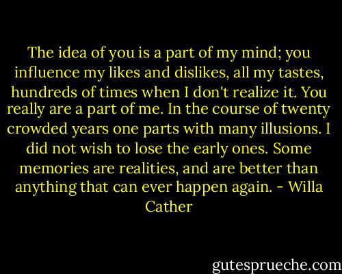 The idea of you is a part of my mind; you influence my likes and dislikes, all my tastes, hundreds of times when I don't realize it. You really are a part of me. In the course of twenty crowded years one parts with many illusions. I did not wish to lose the early ones. Some memories are realities, and are better than anything that can ever happen again. - Willa Cather
