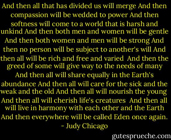 And then all that has divided us will merge<br />And then compassion will be wedded to power<br />And then softness will come to a world that is harsh and unkind<br />And then both men and women will be gentle<br />And then both women and men will be strong<br />And then no person will be subject to another's will<br />And then all will be rich and free and varied <br />And then the greed of some will give way to the needs of many<br />And then all will share equally in the Earth's abundance<br />And then all will care for the sick and the weak and the old<br />And then all will nourish the young <br />And then all will cherish life's creatures <br />And then all will live in harmony with each other and the Earth<br />And then everywhere will be called Eden once again. - Judy Chicago