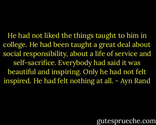 He had not liked the things taught to him in college. He had been taught a great deal about social responsibility, about a life of service and self-sacrifice. Everybody had said it was beautiful and inspiring. Only he had not felt inspired. He had felt nothing at all. - Ayn Rand