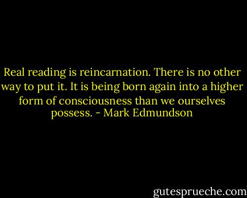 Real reading is reincarnation. There is no other way to put it. It is being born again into a higher form of consciousness than we ourselves possess. - Mark Edmundson