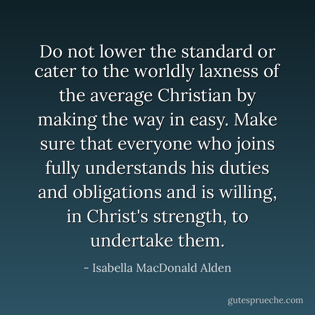 Do not lower the standard or cater to the worldly laxness of the average Christian by making the way in easy. Make sure that everyone who joins fully understands his duties and obligations and is willing, in Christ's strength, to undertake them. - Isabella MacDonald Alden