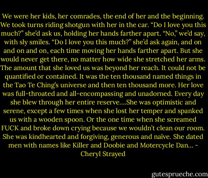 We were her kids, her comrades, the end of her and the beginning. We took turns riding shotgun with her in the car. “Do I love you this much?” she’d ask us, holding her hands farther apart. “No,” we’d say, with sly smiles. “Do I love you this much?” she’d ask again, and on and on and on, each time moving her hands farther apart. But she would never get there, no matter how wide she stretched her arms. The amount that she loved us was beyond her reach. It could not be quantified or contained. It was the ten thousand named things in the Tao Te Ching’s universe and then ten thousand more. Her love was full-throated and all-encompassing and unadorned. Every day she blew through her entire reserve….She was optimistic and serene, except a few times when she lost her temper and spanked us with a wooden spoon. Or the one time when she screamed FUCK and broke down crying because we wouldn’t clean our room. She was kindhearted and forgiving, generous and naïve. She dated men with names like Killer and Doobie and Motercycle Dan… - Cheryl Strayed