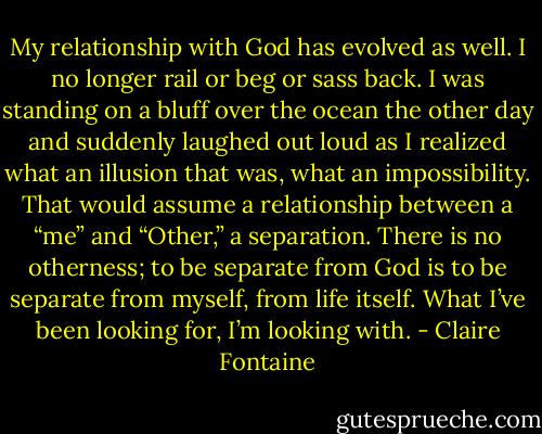 My relationship with God has evolved as well. I no longer rail or beg or sass back. I was standing on a bluff over the ocean the other day and suddenly laughed out loud as I realized what an illusion that was, what an impossibility. That would assume a relationship between a “me” and “Other,” a separation. There is no otherness; to be separate from God is to be separate from myself, from life itself. What I’ve been looking for, I’m looking with. - Claire Fontaine
