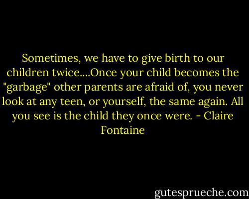 Sometimes, we have to give birth to our children twice....Once your child becomes the "garbage" other parents are afraid of, you never look at any teen, or yourself, the same again. All you see is the child they once were. - Claire Fontaine