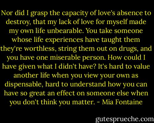 Nor did I grasp the capacity of love's absence to destroy, that my lack of love for myself made my own life unbearable. You take someone whose life experiences have taught them they're worthless, string them out on drugs, and you have one miserable person. How could I have given what I didn't have? It's hard to value another life when you view your own as dispensable, hard to understand how you can have so great an effect on someone else when you don't think you matter. - Mia Fontaine