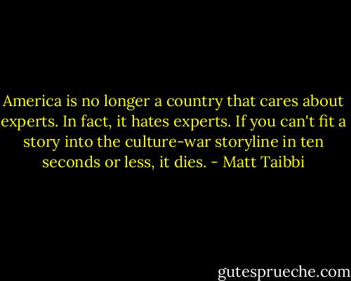 America is no longer a country that cares about experts. In fact, it hates experts. If you can't fit a story into the culture-war storyline in ten seconds or less, it dies. - Matt Taibbi