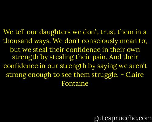 We tell our daughters we don’t trust them in a thousand ways. We don’t consciously mean to, but we steal their confidence in their own strength by stealing their pain. And their confidence in our strength by saying we aren’t strong enough to see them struggle. - Claire Fontaine