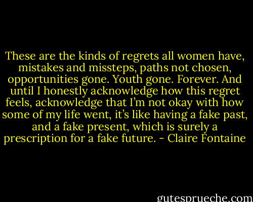 These are the kinds of regrets all women have, mistakes and missteps, paths not chosen, opportunities gone. Youth gone. Forever. And until I honestly acknowledge how this regret feels, acknowledge that I’m not okay with how some of my life went, it’s like having a fake past, and a fake present, which is surely a prescription for a fake future. - Claire Fontaine