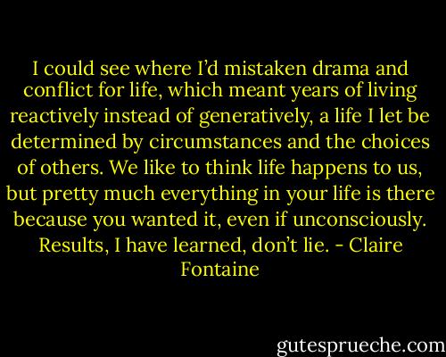 I could see where I’d mistaken drama and conflict for life, which meant years of living reactively instead of generatively, a life I let be determined by circumstances and the choices of others. We like to think life happens to us, but pretty much everything in your life is there because you wanted it, even if unconsciously. Results, I have learned, don’t lie. - Claire Fontaine