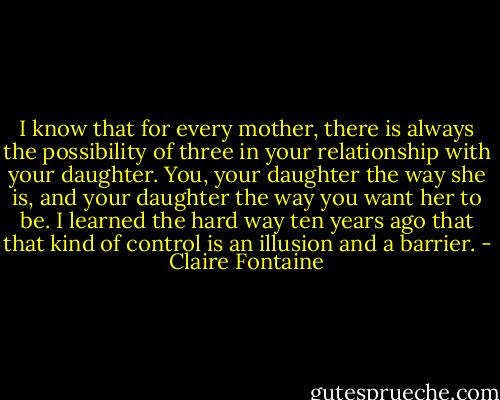 I know that for every mother, there is always the possibility of three in your relationship with your daughter. You, your daughter the way she is, and your daughter the way you want her to be. I learned the hard way ten years ago that that kind of control is an illusion and a barrier. - Claire Fontaine