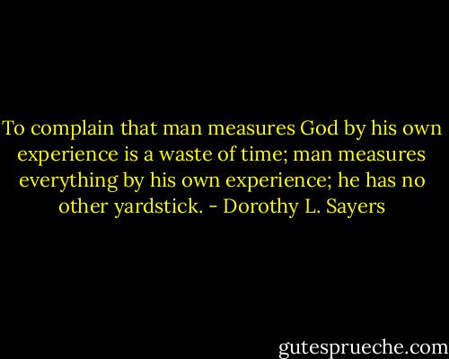 To complain that man measures God by his own experience is a waste of time; man measures everything by his own experience; he has no other yardstick. - Dorothy L. Sayers