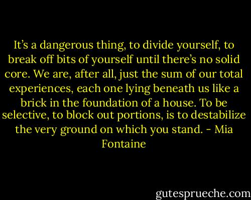 It’s a dangerous thing, to divide yourself, to break off bits of yourself until there’s no solid core. We are, after all, just the sum of our total experiences, each one lying beneath us like a brick in the foundation of a house. To be selective, to block out portions, is to destabilize the very ground on which you stand. - Mia Fontaine