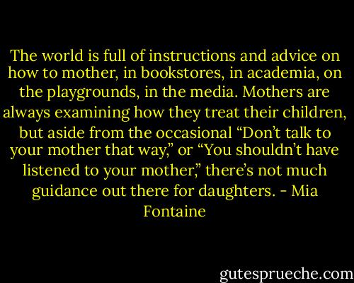 The world is full of instructions and advice on how to mother, in bookstores, in academia, on the playgrounds, in the media. Mothers are always examining how they treat their children, but aside from the occasional “Don’t talk to your mother that way,” or “You shouldn’t have listened to your mother,” there’s not much guidance out there for daughters. - Mia Fontaine