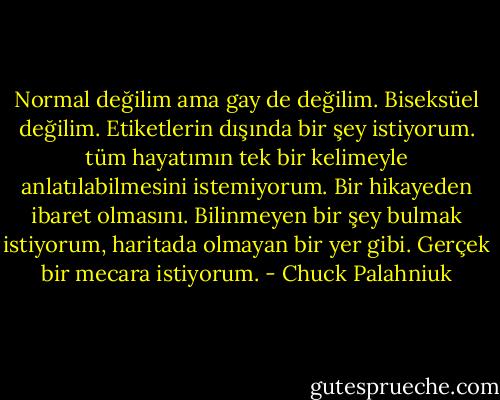Normal değilim ama gay de değilim. Biseksüel değilim. Etiketlerin dışında bir şey istiyorum. tüm hayatımın tek bir kelimeyle anlatılabilmesini istemiyorum. Bir hikayeden ibaret olmasını. Bilinmeyen bir şey bulmak istiyorum, haritada olmayan bir yer gibi. Gerçek bir mecara istiyorum. - Chuck Palahniuk