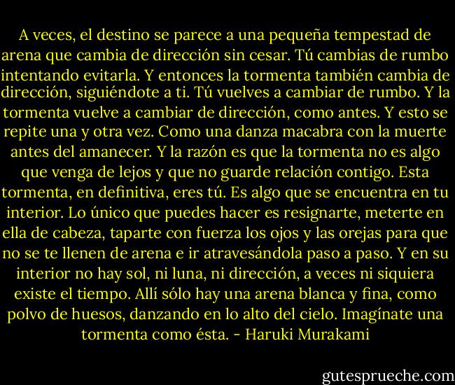 A veces, el destino se parece a una pequeña tempestad de arena que cambia de dirección sin cesar. Tú cambias de rumbo intentando evitarla. Y entonces la tormenta también cambia de dirección, siguiéndote a ti. Tú vuelves a cambiar de rumbo. Y la tormenta vuelve a cambiar de dirección, como antes. Y esto se repite una y otra vez. Como una danza macabra con la muerte antes del amanecer. Y la razón es que la tormenta no es algo que venga de lejos y que no guarde relación contigo. Esta tormenta, en definitiva, eres tú. Es algo que se encuentra en tu interior. Lo único que puedes hacer es resignarte, meterte en ella de cabeza, taparte con fuerza los ojos y las orejas para que no se te llenen de arena e ir atravesándola paso a paso. Y en su interior no hay sol, ni luna, ni dirección, a veces ni siquiera existe el tiempo. Allí sólo hay una arena blanca y fina, como polvo de huesos, danzando en lo alto del cielo. Imagínate una tormenta como ésta. - Haruki Murakami