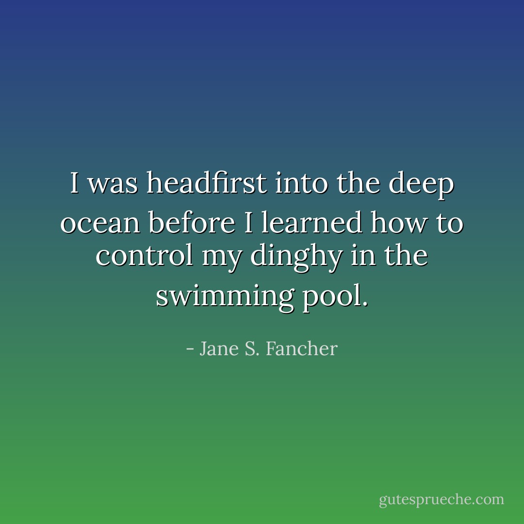 I was headfirst into the deep ocean before I learned how to control my dinghy in the swimming pool. - Jane S. Fancher