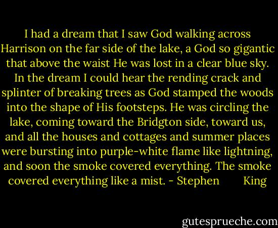 I had a dream that I saw God walking across Harrison on the far side of the lake, a God so gigantic that above the waist He was lost in a clear blue sky. In the dream I could hear the rending crack and splinter of breaking trees as God stamped the woods into the shape of His footsteps. He was circling the lake, coming toward the Bridgton side, toward us, and all the houses and cottages and summer places were bursting into purple-white flame like lightning, and soon the smoke covered everything. The smoke covered everything like a mist. - Stephen        King