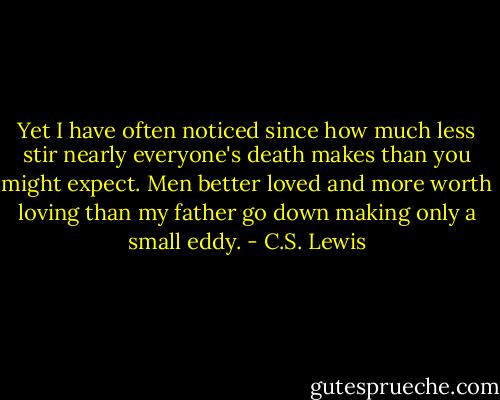 Yet I have often noticed since how much less stir nearly everyone's death makes than you might expect. Men better loved and more worth loving than my father go down making only a small eddy. - C.S. Lewis