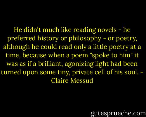 He didn't much like reading novels - he preferred history or philosophy - or poetry, although he could read only a little poetry at a time, because when a poem "spoke to him" it was as if a brilliant, agonizing light had been turned upon some tiny, private cell of his soul. - Claire Messud