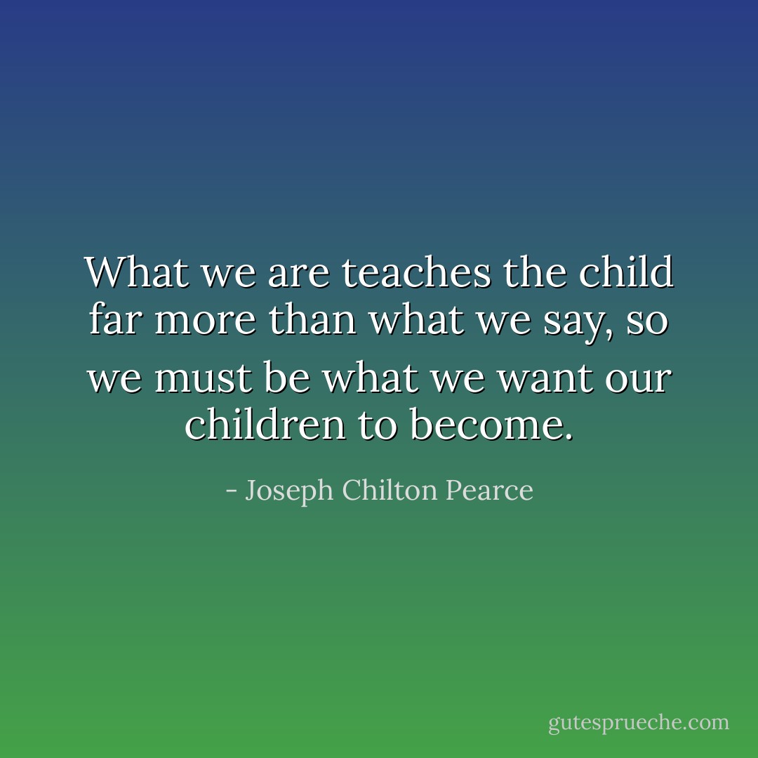 What we are teaches the child far more than what we say, so we must be what we want our children to become. - Joseph Chilton Pearce